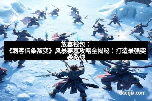 放鑫钱包：《刺客信条叛变》风暴要塞攻略全揭秘：打造最强突袭路线